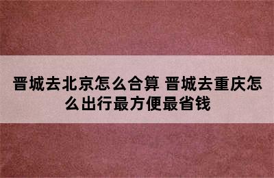 晋城去北京怎么合算 晋城去重庆怎么出行最方便最省钱